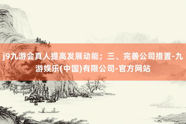 j9九游会真人提高发展动能；三、完善公司措置-九游娱乐(中国)有限公司-官方网站