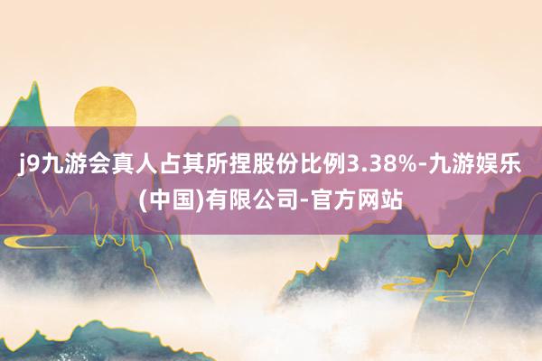 j9九游会真人占其所捏股份比例3.38%-九游娱乐(中国)有限公司-官方网站