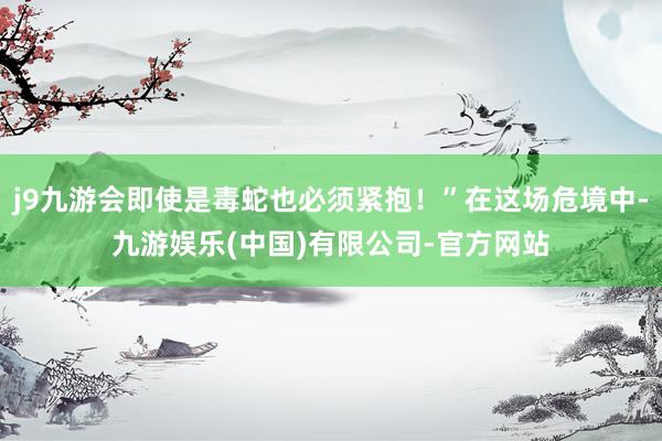 j9九游会即使是毒蛇也必须紧抱！”在这场危境中-九游娱乐(中国)有限公司-官方网站