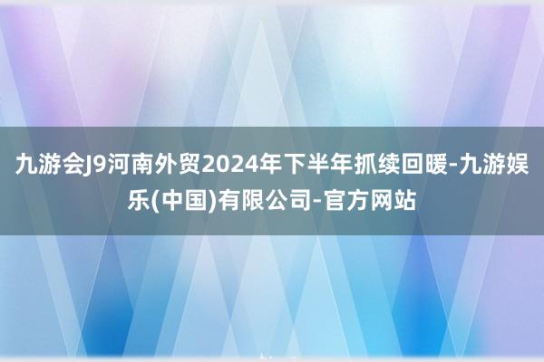 九游会J9河南外贸2024年下半年抓续回暖-九游娱乐(中国)有限公司-官方网站