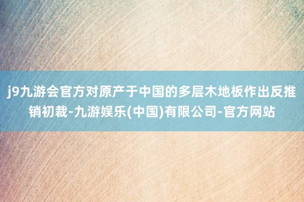 j9九游会官方对原产于中国的多层木地板作出反推销初裁-九游娱乐(中国)有限公司-官方网站