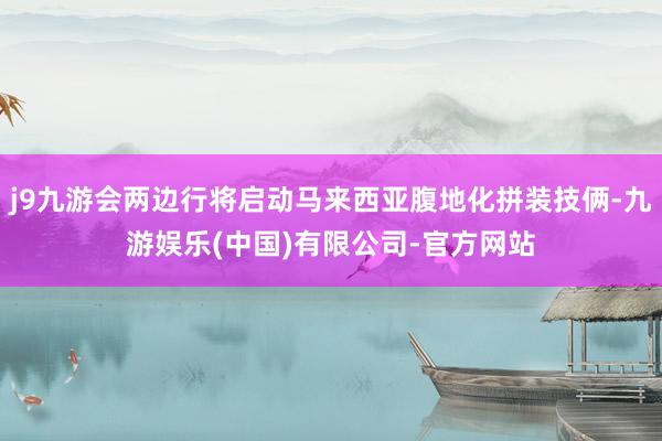 j9九游会两边行将启动马来西亚腹地化拼装技俩-九游娱乐(中国)有限公司-官方网站
