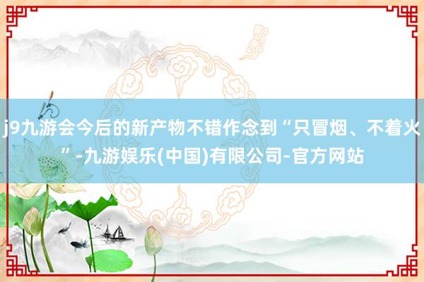 j9九游会今后的新产物不错作念到“只冒烟、不着火”-九游娱乐(中国)有限公司-官方网站
