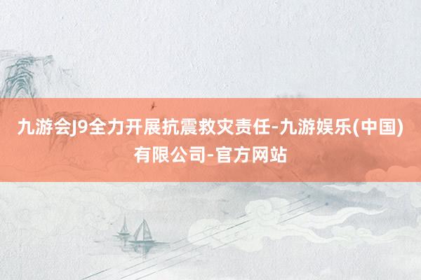 九游会J9全力开展抗震救灾责任-九游娱乐(中国)有限公司-官方网站