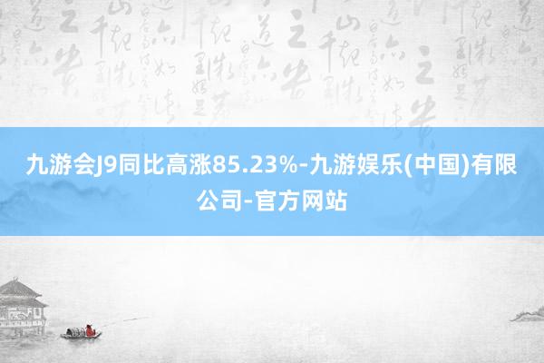 九游会J9同比高涨85.23%-九游娱乐(中国)有限公司-官方网站