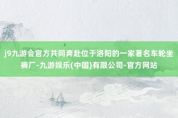 j9九游会官方共同奔赴位于洛阳的一家著名车轮坐褥厂-九游娱乐(中国)有限公司-官方网站
