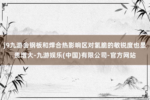 j9九游会钢板和焊合热影响区对氢脆的敏锐度也显贵增大-九游娱乐(中国)有限公司-官方网站