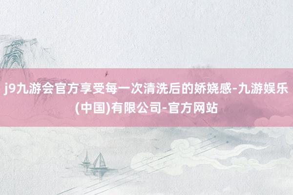 j9九游会官方享受每一次清洗后的娇娆感-九游娱乐(中国)有限公司-官方网站