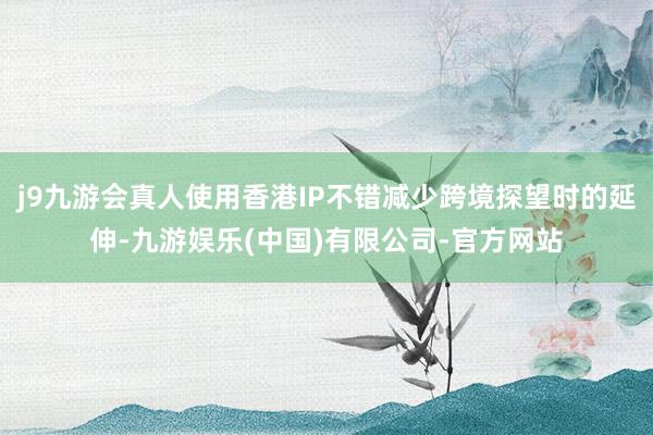 j9九游会真人使用香港IP不错减少跨境探望时的延伸-九游娱乐(中国)有限公司-官方网站