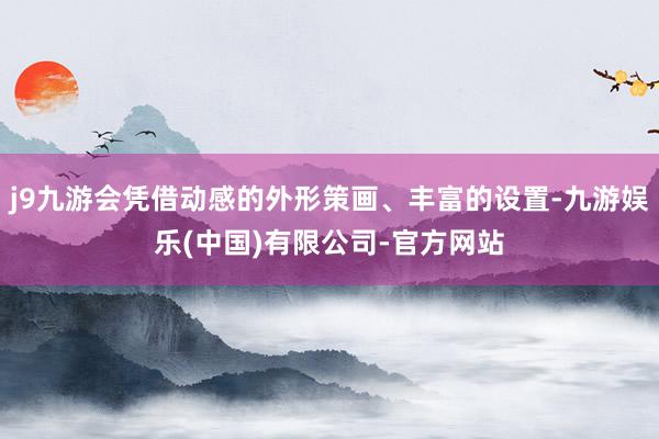 j9九游会凭借动感的外形策画、丰富的设置-九游娱乐(中国)有限公司-官方网站