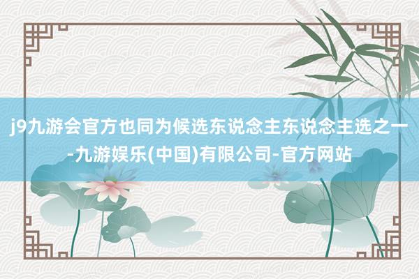 j9九游会官方也同为候选东说念主东说念主选之一-九游娱乐(中国)有限公司-官方网站