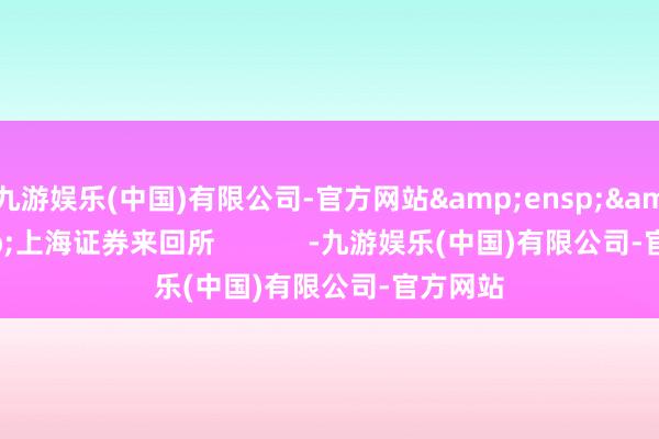九游娱乐(中国)有限公司-官方网站&ensp;&ensp;上海证券来回所            -九游娱乐(中国)有限公司-官方网站