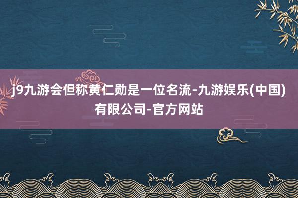 j9九游会但称黄仁勋是一位名流-九游娱乐(中国)有限公司-官方网站