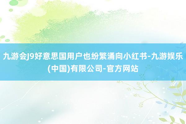 九游会J9好意思国用户也纷繁涌向小红书-九游娱乐(中国)有限公司-官方网站