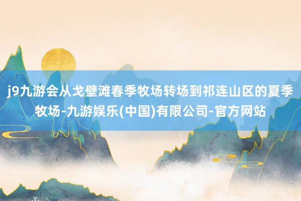 j9九游会从戈壁滩春季牧场转场到祁连山区的夏季牧场-九游娱乐(中国)有限公司-官方网站