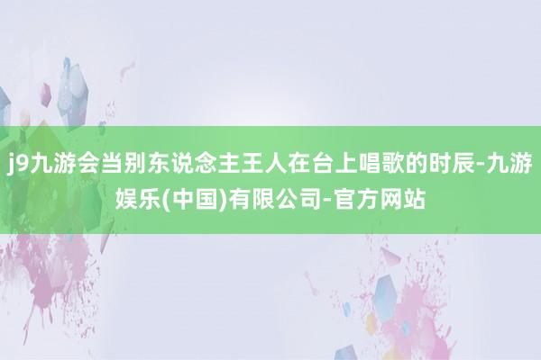 j9九游会当别东说念主王人在台上唱歌的时辰-九游娱乐(中国)有限公司-官方网站