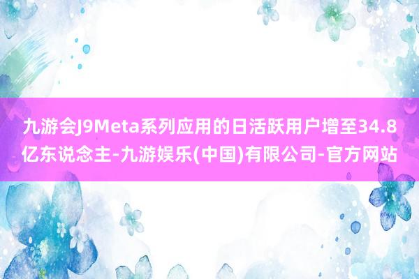 九游会J9Meta系列应用的日活跃用户增至34.8亿东说念主-九游娱乐(中国)有限公司-官方网站