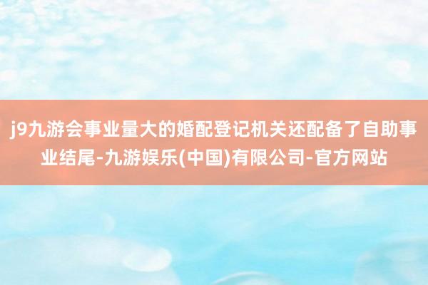 j9九游会事业量大的婚配登记机关还配备了自助事业结尾-九游娱乐(中国)有限公司-官方网站