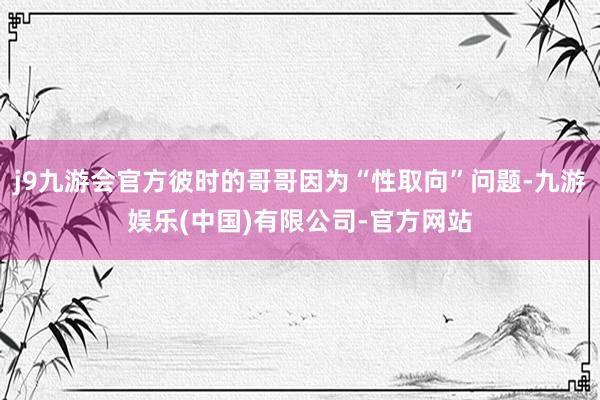 j9九游会官方彼时的哥哥因为“性取向”问题-九游娱乐(中国)有限公司-官方网站