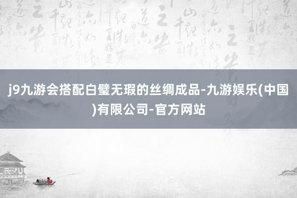 j9九游会搭配白璧无瑕的丝绸成品-九游娱乐(中国)有限公司-官方网站