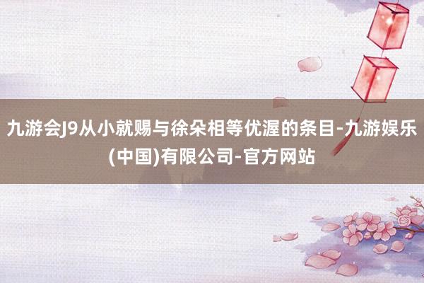 九游会J9从小就赐与徐朵相等优渥的条目-九游娱乐(中国)有限公司-官方网站