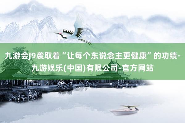 九游会J9袭取着“让每个东说念主更健康”的功绩-九游娱乐(中国)有限公司-官方网站