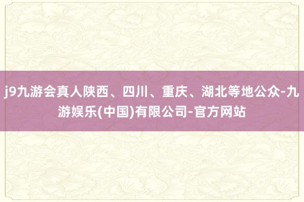 j9九游会真人陕西、四川、重庆、湖北等地公众-九游娱乐(中国)有限公司-官方网站
