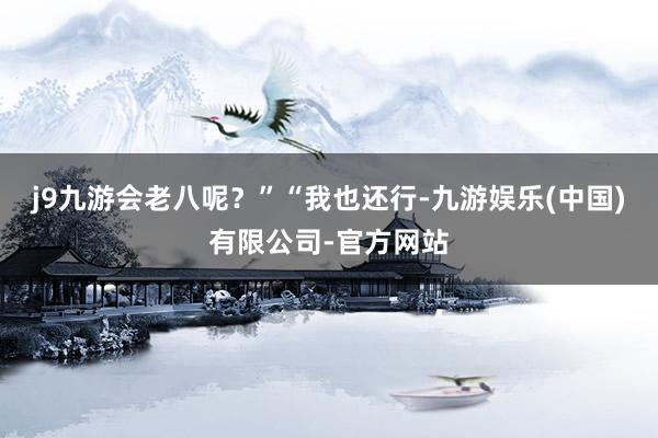 j9九游会老八呢？”“我也还行-九游娱乐(中国)有限公司-官方网站