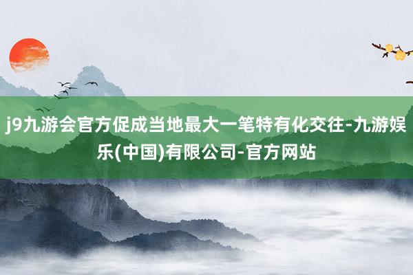 j9九游会官方促成当地最大一笔特有化交往-九游娱乐(中国)有限公司-官方网站