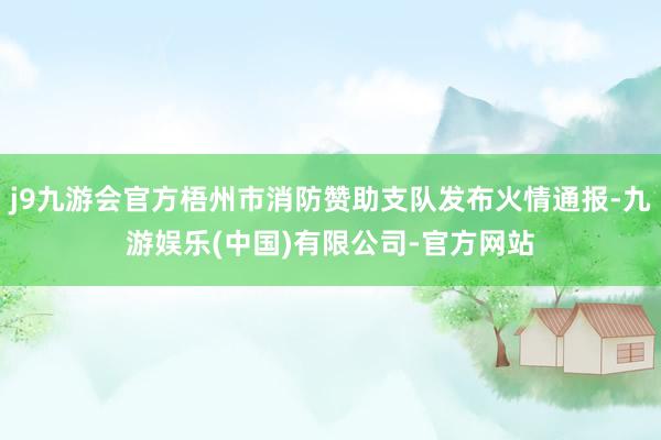 j9九游会官方梧州市消防赞助支队发布火情通报-九游娱乐(中国)有限公司-官方网站