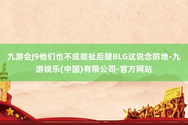 九游会J9他们也不成能扯后腿BLG这说念防地-九游娱乐(中国)有限公司-官方网站