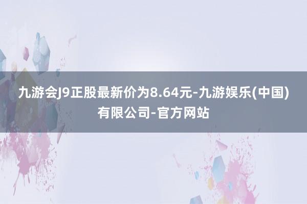 九游会J9正股最新价为8.64元-九游娱乐(中国)有限公司-官方网站