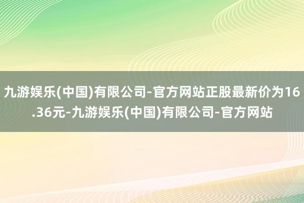 九游娱乐(中国)有限公司-官方网站正股最新价为16.36元-九游娱乐(中国)有限公司-官方网站