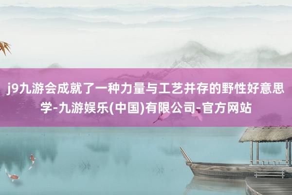 j9九游会成就了一种力量与工艺并存的野性好意思学-九游娱乐(中国)有限公司-官方网站