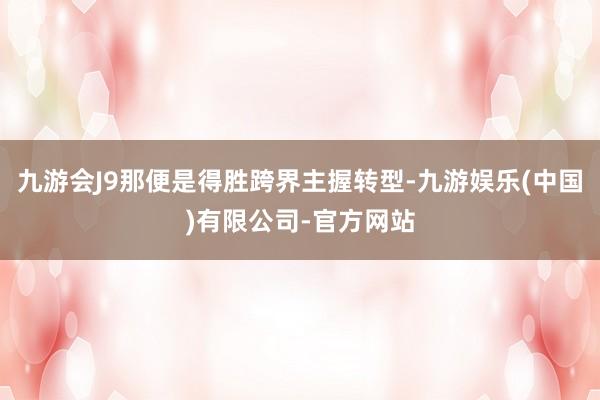 九游会J9那便是得胜跨界主握转型-九游娱乐(中国)有限公司-官方网站