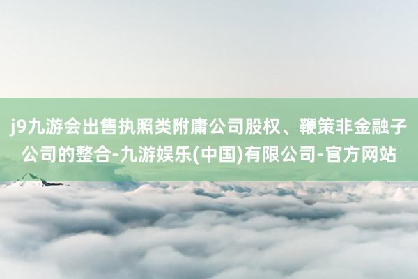 j9九游会出售执照类附庸公司股权、鞭策非金融子公司的整合-九游娱乐(中国)有限公司-官方网站
