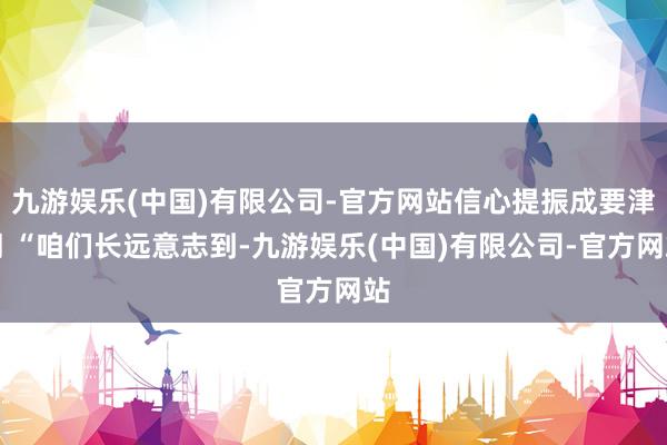 九游娱乐(中国)有限公司-官方网站信心提振成要津词 “咱们长远意志到-九游娱乐(中国)有限公司-官方网站