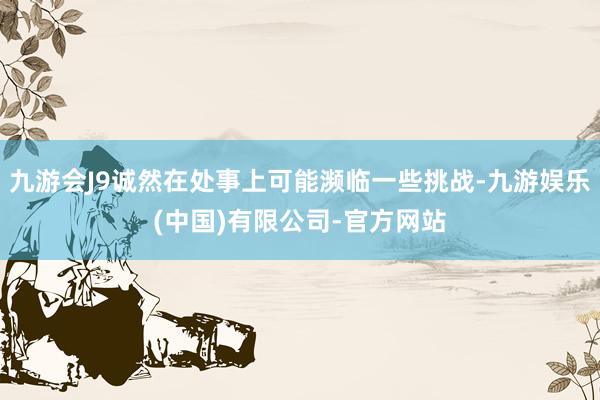 九游会J9诚然在处事上可能濒临一些挑战-九游娱乐(中国)有限公司-官方网站
