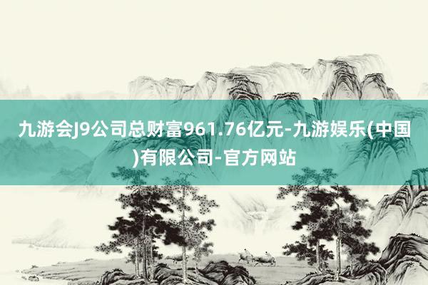 九游会J9公司总财富961.76亿元-九游娱乐(中国)有限公司-官方网站