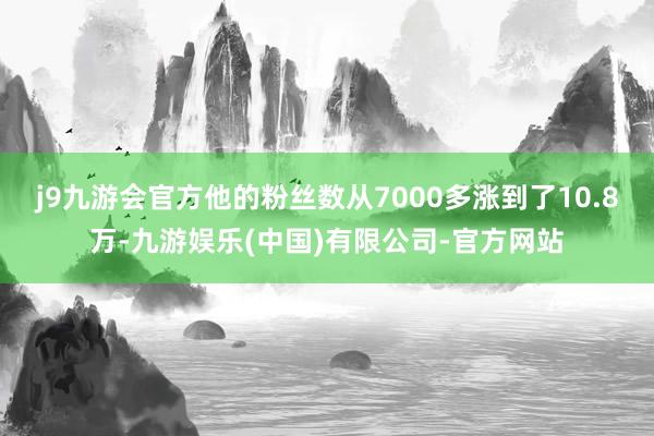 j9九游会官方他的粉丝数从7000多涨到了10.8万-九游娱乐(中国)有限公司-官方网站
