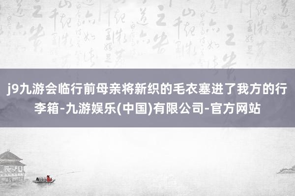 j9九游会临行前母亲将新织的毛衣塞进了我方的行李箱-九游娱乐(中国)有限公司-官方网站