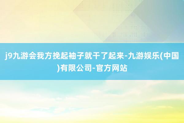 j9九游会我方挽起袖子就干了起来-九游娱乐(中国)有限公司-官方网站