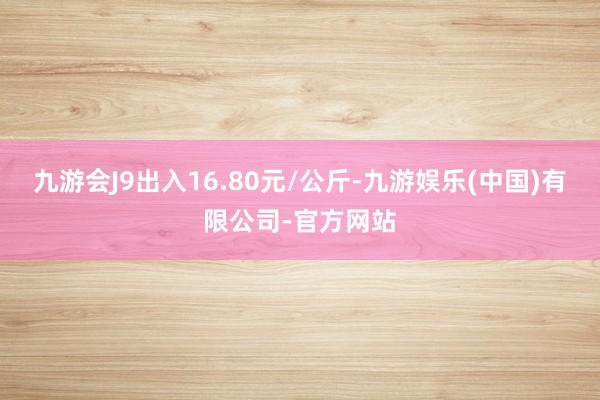 九游会J9出入16.80元/公斤-九游娱乐(中国)有限公司-官方网站