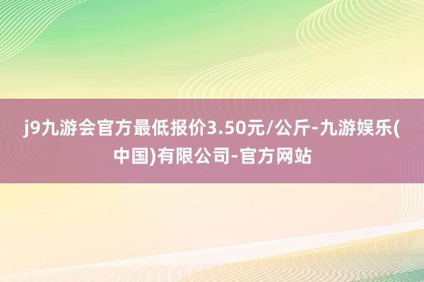 j9九游会官方最低报价3.50元/公斤-九游娱乐(中国)有限公司-官方网站