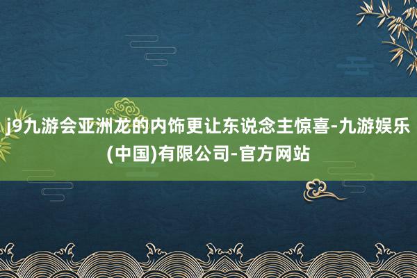 j9九游会亚洲龙的内饰更让东说念主惊喜-九游娱乐(中国)有限公司-官方网站