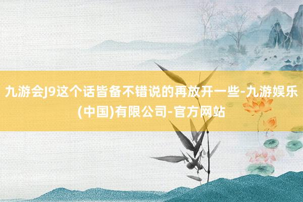 九游会J9这个话皆备不错说的再放开一些-九游娱乐(中国)有限公司-官方网站