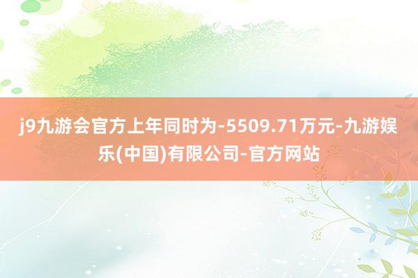 j9九游会官方上年同时为-5509.71万元-九游娱乐(中国)有限公司-官方网站