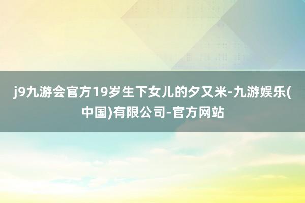 j9九游会官方19岁生下女儿的夕又米-九游娱乐(中国)有限公司-官方网站