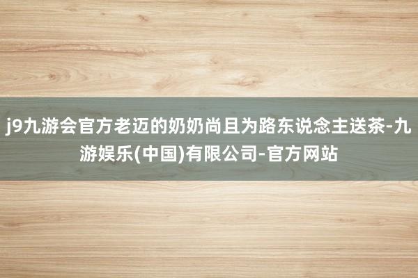 j9九游会官方老迈的奶奶尚且为路东说念主送茶-九游娱乐(中国)有限公司-官方网站