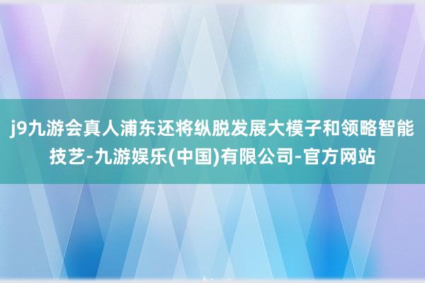 j9九游会真人浦东还将纵脱发展大模子和领略智能技艺-九游娱乐(中国)有限公司-官方网站